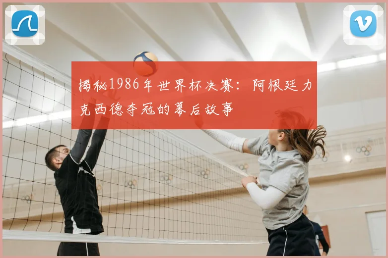 揭秘1986年世界杯决赛：阿根廷力克西德夺冠的幕后故事