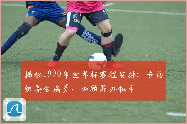 揭秘1990年世界杯赛程安排：专访组委会成员，回顾筹办秘辛