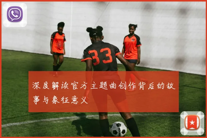 深度解读官方主题曲创作背后的故事与象征意义