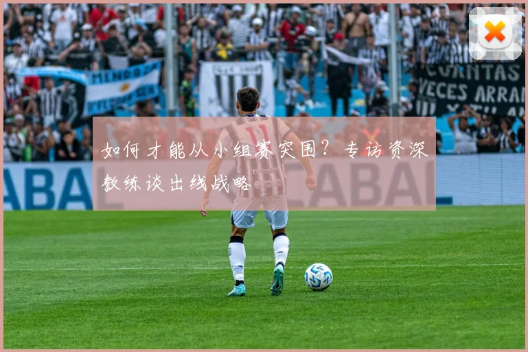 如何才能从小组赛突围?专访资深教练谈出线战略