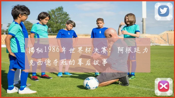 揭秘1986年世界杯决赛：阿根廷力克西德夺冠的幕后故事