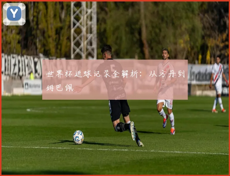 世界杯进球记录全解析：从方丹到姆巴佩