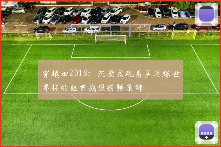 穿越回2018:沉浸式观看乒乓球世界杯的经典战役视频集锦