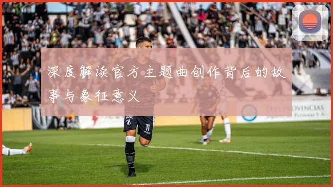 深度解读官方主题曲创作背后的故事与象征意义