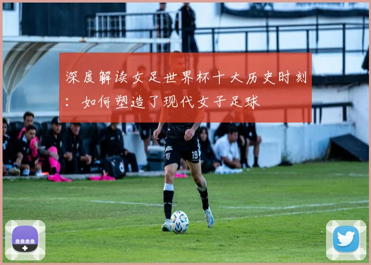深度解读女足世界杯十大历史时刻：如何塑造了现代女子足球