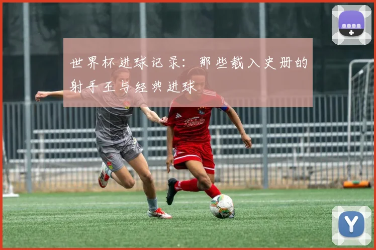 世界杯进球记录：那些载入史册的射手王与经典进球